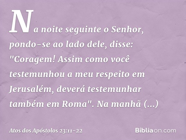 Na noite seguinte o Senhor, pondo-se ao lado dele, disse: "Coragem! Assim como você testemunhou a meu respeito em Jerusalém, deverá testemunhar também em Roma".