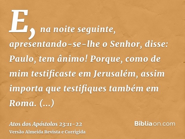 E, na noite seguinte, apresentando-se-lhe o Senhor, disse: Paulo, tem ânimo! Porque, como de mim testificaste em Jerusalém, assim importa que testifiques também