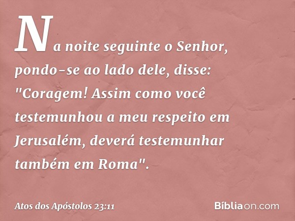 Na noite seguinte o Senhor, pondo-se ao lado dele, disse: "Coragem! Assim como você testemunhou a meu respeito em Jerusalém, deverá testemunhar também em Roma".