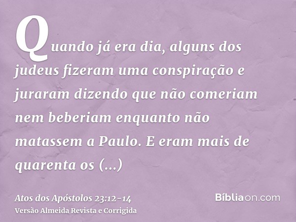 Quando já era dia, alguns dos judeus fizeram uma conspiração e juraram dizendo que não comeriam nem beberiam enquanto não matassem a Paulo.E eram mais de quaren