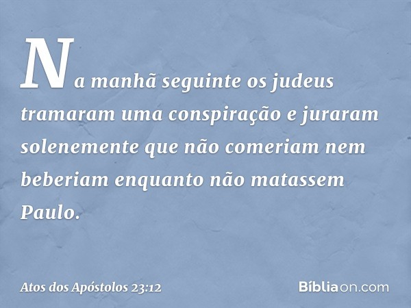 Na manhã seguinte os judeus tramaram uma conspiração e juraram solenemente que não comeriam nem beberiam enquanto não matassem Paulo. -- Atos dos Apóstolos 23:1