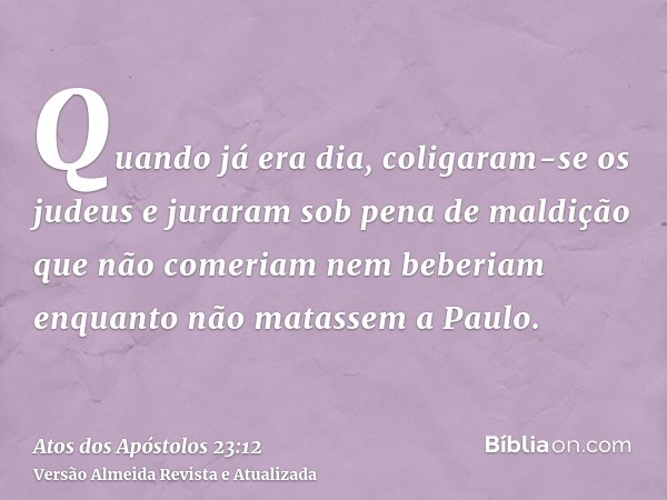 Quando já era dia, coligaram-se os judeus e juraram sob pena de maldição que não comeriam nem beberiam enquanto não matassem a Paulo.