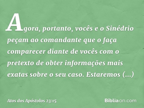 Agora, portanto, vocês e o Sinédrio peçam ao comandante que o faça comparecer diante de vocês com o pretexto de obter informações mais exatas sobre o seu caso. 