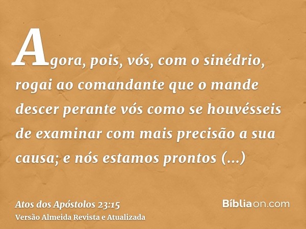 Agora, pois, vós, com o sinédrio, rogai ao comandante que o mande descer perante vós como se houvésseis de examinar com mais precisão a sua causa; e nós estamos