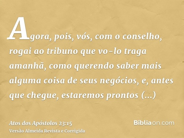 Agora, pois, vós, com o conselho, rogai ao tribuno que vo-lo traga amanhã, como querendo saber mais alguma coisa de seus negócios, e, antes que chegue, estaremo
