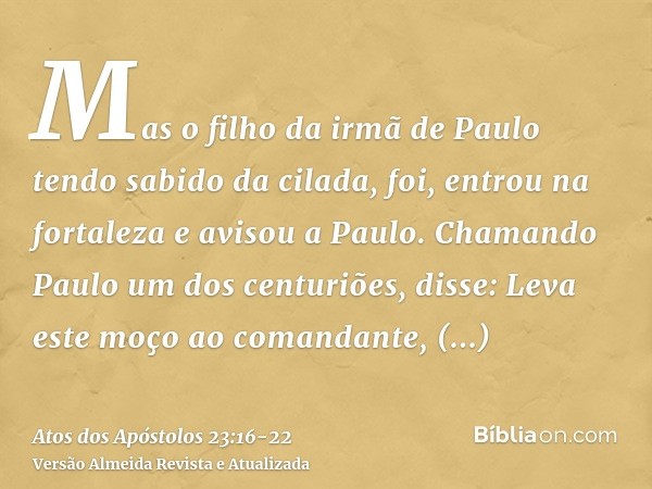 Mas o filho da irmã de Paulo tendo sabido da cilada, foi, entrou na fortaleza e avisou a Paulo.Chamando Paulo um dos centuriões, disse: Leva este moço ao comand