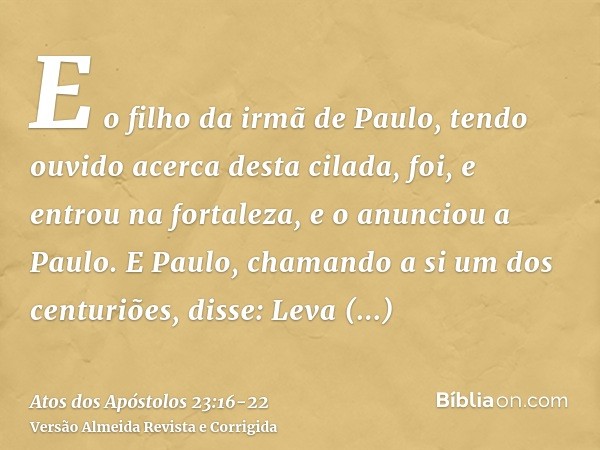 E o filho da irmã de Paulo, tendo ouvido acerca desta cilada, foi, e entrou na fortaleza, e o anunciou a Paulo.E Paulo, chamando a si um dos centuriões, disse: 