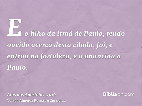 E o filho da irmã de Paulo, tendo ouvido acerca desta cilada, foi, e entrou na fortaleza, e o anunciou a Paulo.