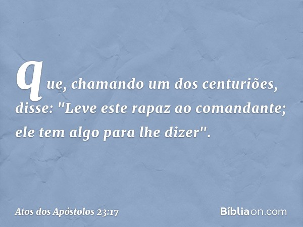 que, chamando um dos centuriões, disse: "Leve este rapaz ao comandante; ele tem algo para lhe dizer". -- Atos dos Apóstolos 23:17