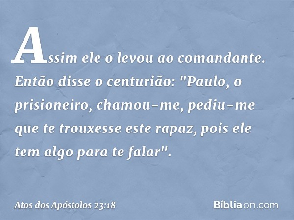 Assim ele o levou ao comandante.
Então disse o centurião: "Paulo, o prisioneiro, chamou-me, pediu-me que te trouxesse este rapaz, pois ele tem algo para te fala