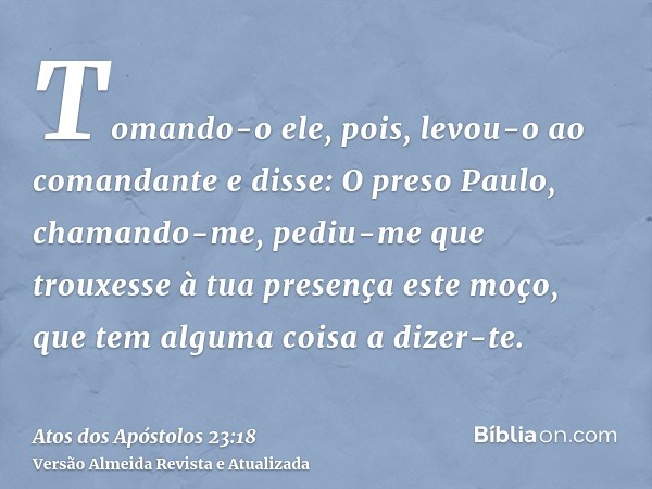 Tomando-o ele, pois, levou-o ao comandante e disse: O preso Paulo, chamando-me, pediu-me que trouxesse à tua presença este moço, que tem alguma coisa a dizer-te