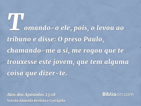 Tomando-o ele, pois, o levou ao tribuno e disse: O preso Paulo, chamando-me a si, me rogou que te trouxesse este jovem, que tem alguma coisa que dizer-te.