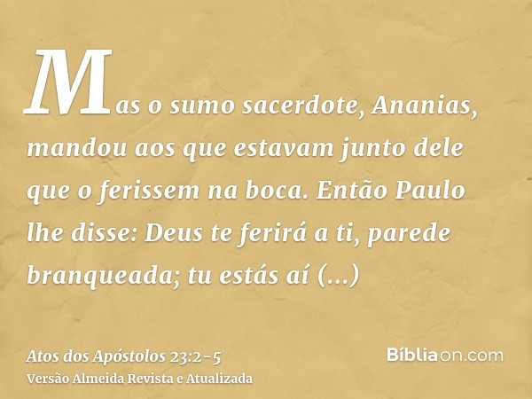 Mas o sumo sacerdote, Ananias, mandou aos que estavam junto dele que o ferissem na boca.Então Paulo lhe disse: Deus te ferirá a ti, parede branqueada; tu estás 