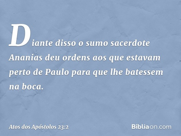 Diante disso o sumo sacerdote Ananias deu ordens aos que estavam perto de Paulo para que lhe batessem na boca. -- Atos dos Apóstolos 23:2