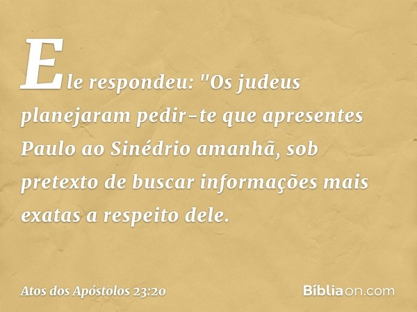 Ele respondeu: "Os judeus planejaram pedir-te que apresentes Paulo ao Sinédrio amanhã, sob pretexto de buscar informações mais exatas a respeito dele. -- Atos d