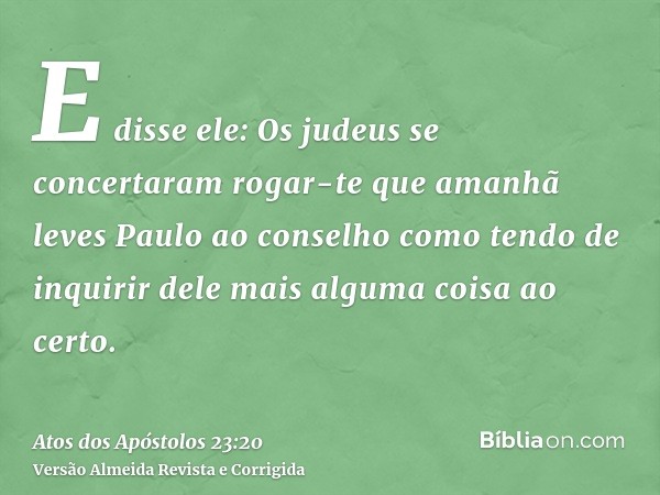 E disse ele: Os judeus se concertaram rogar-te que amanhã leves Paulo ao conselho como tendo de inquirir dele mais alguma coisa ao certo.