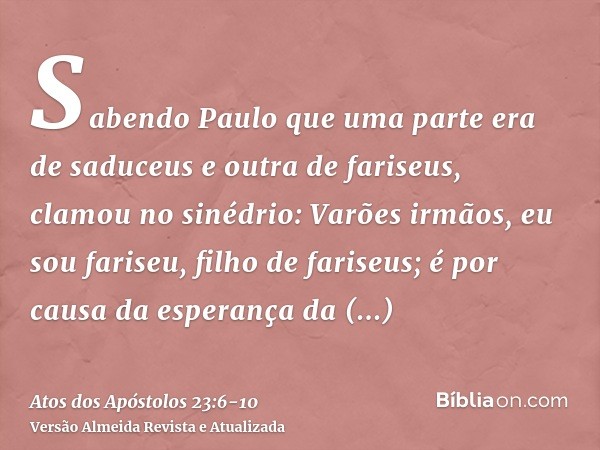Sabendo Paulo que uma parte era de saduceus e outra de fariseus, clamou no sinédrio: Varões irmãos, eu sou fariseu, filho de fariseus; é por causa da esperança 
