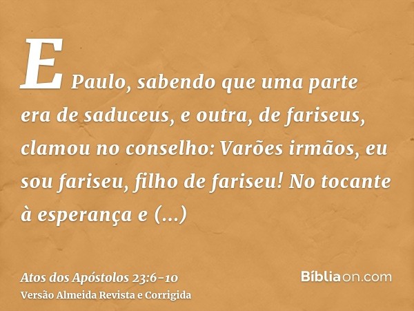 E Paulo, sabendo que uma parte era de saduceus, e outra, de fariseus, clamou no conselho: Varões irmãos, eu sou fariseu, filho de fariseu! No tocante à esperanç