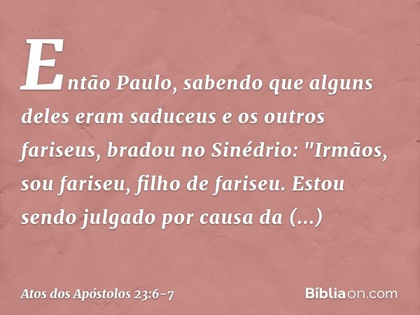 Então Paulo, sabendo que alguns deles eram saduceus e os outros fariseus, bradou no Sinédrio: "Irmãos, sou fariseu, filho de fariseu. Estou sendo julgado por ca