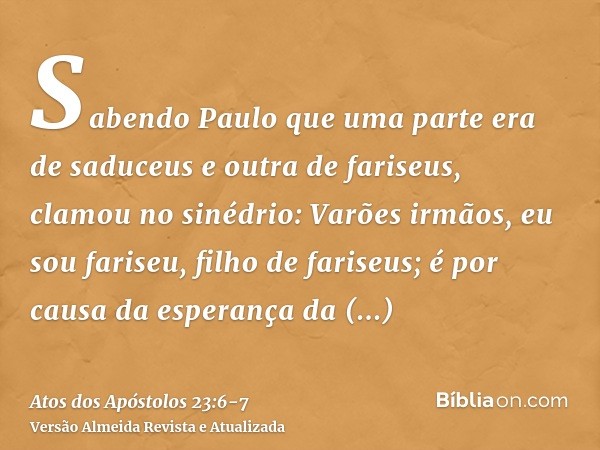 Sabendo Paulo que uma parte era de saduceus e outra de fariseus, clamou no sinédrio: Varões irmãos, eu sou fariseu, filho de fariseus; é por causa da esperança 