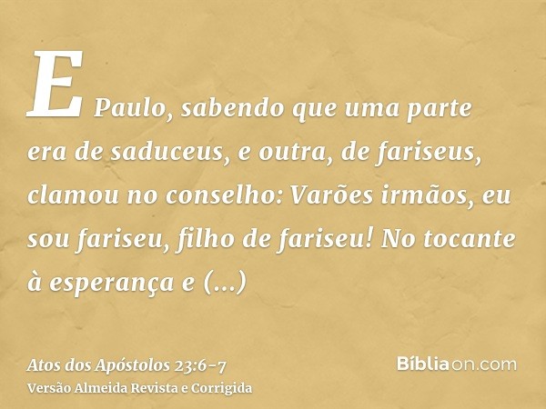 E Paulo, sabendo que uma parte era de saduceus, e outra, de fariseus, clamou no conselho: Varões irmãos, eu sou fariseu, filho de fariseu! No tocante à esperanç