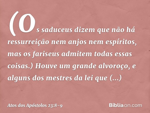 (Os saduceus dizem que não há ressurreição nem anjos nem espíritos, mas os fariseus admitem todas essas coisas.) Houve um grande alvoroço, e alguns dos mestres 