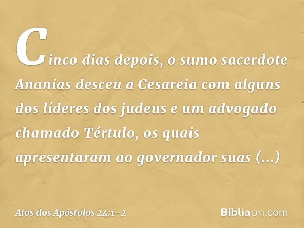 Cinco dias depois, o sumo sacerdote Ananias desceu a Cesareia com alguns dos líderes dos judeus e um advogado chamado Tértulo, os quais apresentaram ao governad