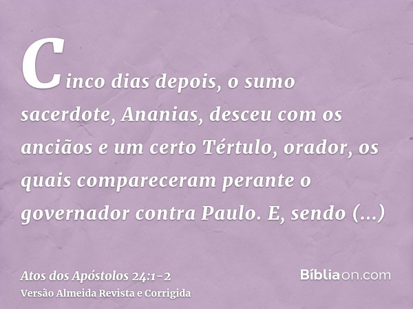 Cinco dias depois, o sumo sacerdote, Ananias, desceu com os anciãos e um certo Tértulo, orador, os quais compareceram perante o governador contra Paulo.E, sendo