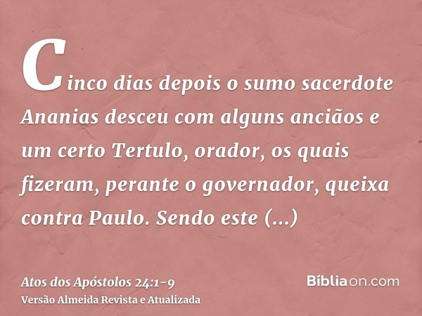 Cinco dias depois o sumo sacerdote Ananias desceu com alguns anciãos e um certo Tertulo, orador, os quais fizeram, perante o governador, queixa contra Paulo.Sen