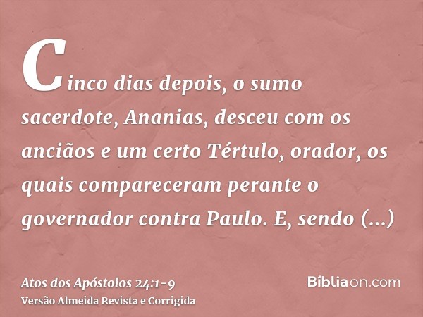 Cinco dias depois, o sumo sacerdote, Ananias, desceu com os anciãos e um certo Tértulo, orador, os quais compareceram perante o governador contra Paulo.E, sendo