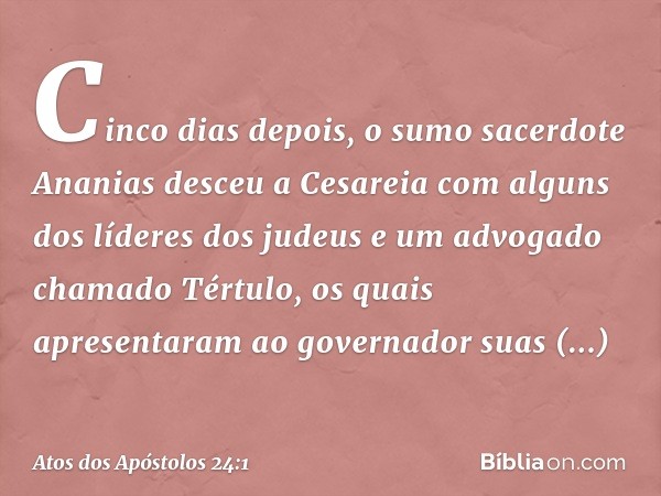 Cinco dias depois, o sumo sacerdote Ananias desceu a Cesareia com alguns dos líderes dos judeus e um advogado chamado Tértulo, os quais apresentaram ao governad