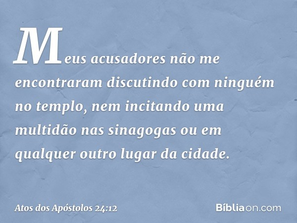 Meus acusadores não me encontraram discutindo com ninguém no templo, nem incitando uma multidão nas sinagogas ou em qualquer outro lugar da cidade. -- Atos dos 