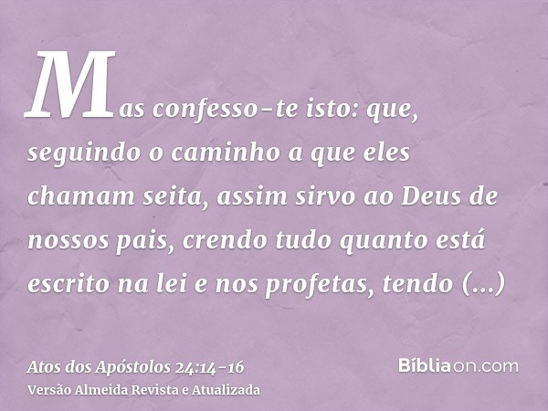 Mas confesso-te isto: que, seguindo o caminho a que eles chamam seita, assim sirvo ao Deus de nossos pais, crendo tudo quanto está escrito na lei e nos profetas