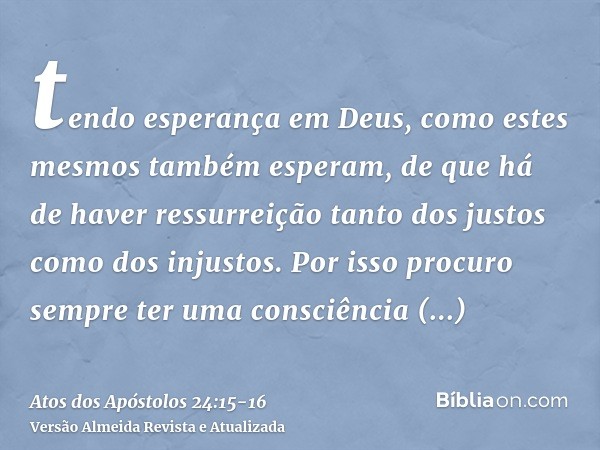 tendo esperança em Deus, como estes mesmos também esperam, de que há de haver ressurreição tanto dos justos como dos injustos.Por isso procuro sempre ter uma co