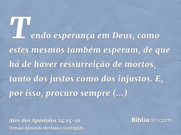 Tendo esperança em Deus, como estes mesmos também esperam, de que há de haver ressurreição de mortos, tanto dos justos como dos injustos.E, por isso, procuro se