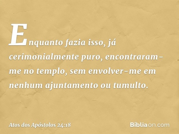 Enquanto fazia isso, já cerimonialmente puro, encontraram-me no templo, sem envolver-me em nenhum ajuntamento ou tumulto. -- Atos dos Apóstolos 24:18