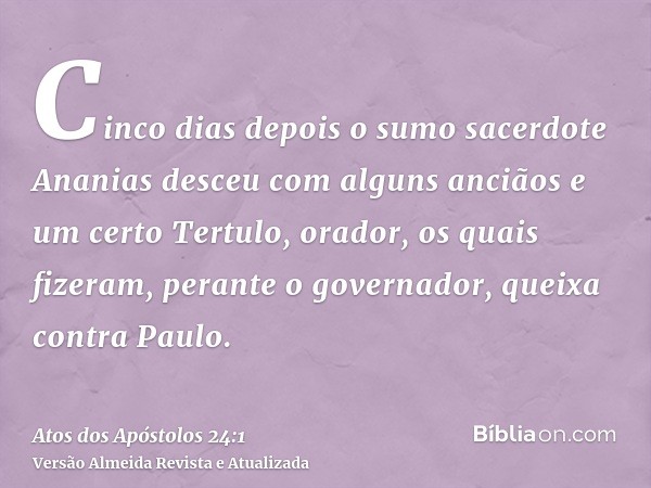 Cinco dias depois o sumo sacerdote Ananias desceu com alguns anciãos e um certo Tertulo, orador, os quais fizeram, perante o governador, queixa contra Paulo.