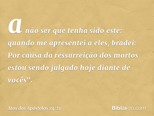 a não ser que tenha sido este: quando me apresentei a eles, bradei: Por causa da ressurreição dos mortos estou sendo julgado hoje diante de vocês". -- Atos dos 