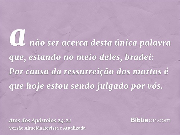 a não ser acerca desta única palavra que, estando no meio deles, bradei: Por causa da ressurreição dos mortos é que hoje estou sendo julgado por vós.