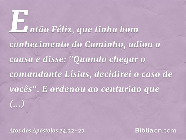 Então Félix, que tinha bom conhecimento do Caminho, adiou a causa e disse: "Quando chegar o comandante Lísias, decidirei o caso de vocês". E ordenou ao centuriã
