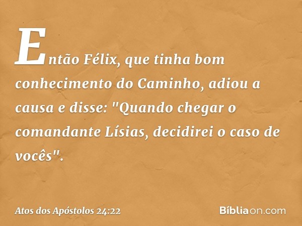 Então Félix, que tinha bom conhecimento do Caminho, adiou a causa e disse: "Quando chegar o comandante Lísias, decidirei o caso de vocês". -- Atos dos Apóstolos