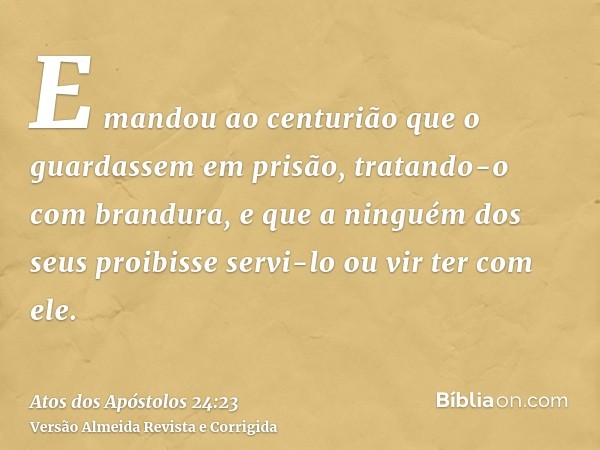 E mandou ao centurião que o guardassem em prisão, tratando-o com brandura, e que a ninguém dos seus proibisse servi-lo ou vir ter com ele.