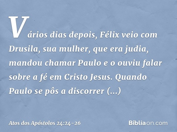 Vários dias depois, Félix veio com Drusila, sua mulher, que era judia, mandou chamar Paulo e o ouviu falar sobre a fé em Cristo Jesus. Quando Paulo se pôs a dis