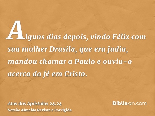 Alguns dias depois, vindo Félix com sua mulher Drusila, que era judia, mandou chamar a Paulo e ouviu-o acerca da fé em Cristo.