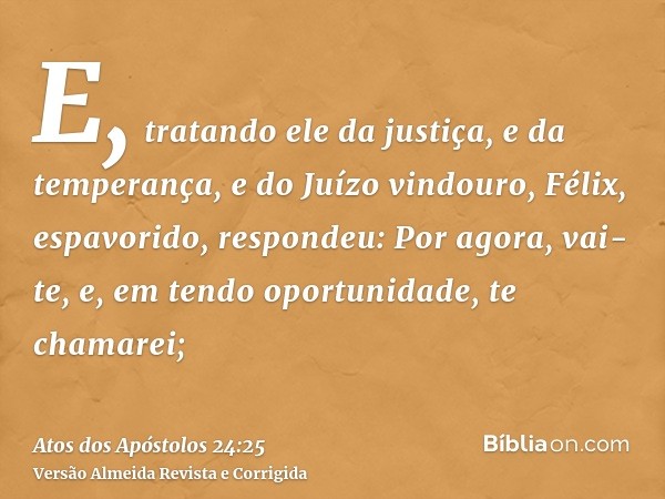 E, tratando ele da justiça, e da temperança, e do Juízo vindouro, Félix, espavorido, respondeu: Por agora, vai-te, e, em tendo oportunidade, te chamarei;