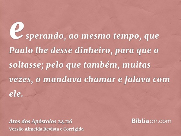 esperando, ao mesmo tempo, que Paulo lhe desse dinheiro, para que o soltasse; pelo que também, muitas vezes, o mandava chamar e falava com ele.