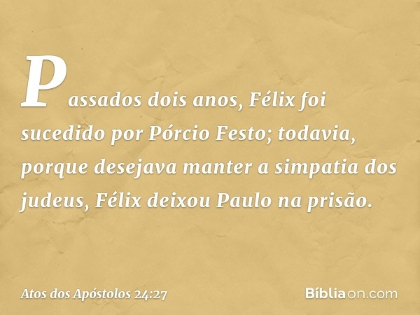 Passados dois anos, Félix foi sucedido por Pórcio Festo; todavia, porque desejava manter a simpatia dos judeus, Félix deixou Paulo na prisão. -- Atos dos Apósto