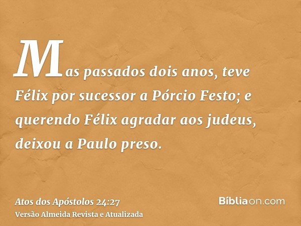 Mas passados dois anos, teve Félix por sucessor a Pórcio Festo; e querendo Félix agradar aos judeus, deixou a Paulo preso.