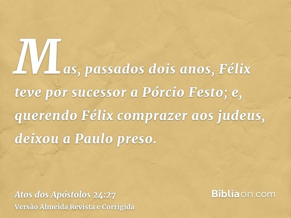 Mas, passados dois anos, Félix teve por sucessor a Pórcio Festo; e, querendo Félix comprazer aos judeus, deixou a Paulo preso.