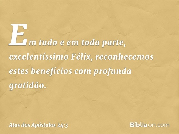 Em tudo e em toda parte, excelentíssimo Félix, reconhecemos estes benefícios com profunda gratidão. -- Atos dos Apóstolos 24:3